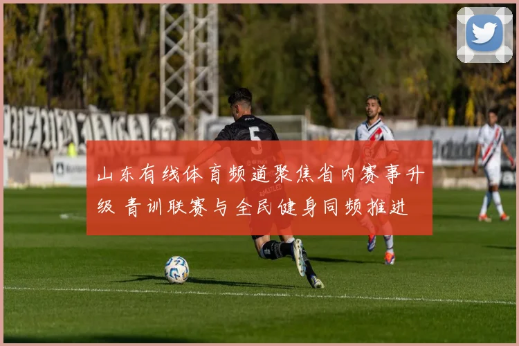 山东有线体育频道聚焦省内赛事升级 青训联赛与全民健身同频推进