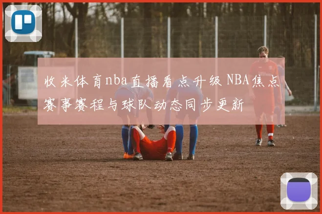 收米体育nba直播看点升级 NBA焦点赛事赛程与球队动态同步更新