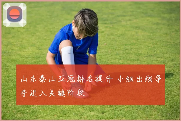 山东泰山亚冠排名提升 小组出线争夺进入关键阶段
